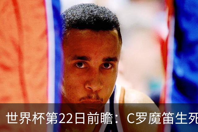 世界杯第22日前瞻：C罗魔笛生死斗 西班牙力争破咒
