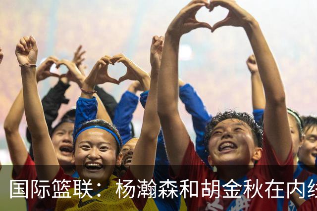 国际篮联：杨瀚森和胡金秋在内线站稳脚跟 中国队篮板和内线得分将压倒对手