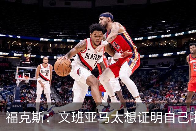 福克斯：文班亚马太想证明自己啦，垄断所有的球权，他就是下一个保罗