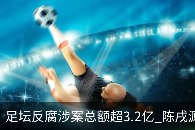 足坛反腐涉案总额超3.2亿 陈戌源李铁2人达2亿