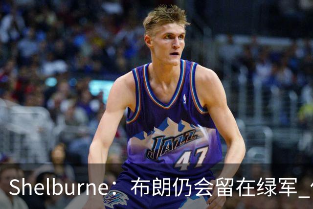 Shelburne：布朗仍会留在绿军 他不是感情受伤就申请交易的人
